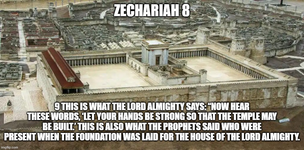 New Temple Zechariah 8:9 | ZECHARIAH 8; 9 THIS IS WHAT THE LORD ALMIGHTY SAYS: “NOW HEAR THESE WORDS, ‘LET YOUR HANDS BE STRONG SO THAT THE TEMPLE MAY BE BUILT.’ THIS IS ALSO WHAT THE PROPHETS SAID WHO WERE PRESENT WHEN THE FOUNDATION WAS LAID FOR THE HOUSE OF THE LORD ALMIGHTY. | image tagged in zechariah 8,verse 9 | made w/ Imgflip meme maker