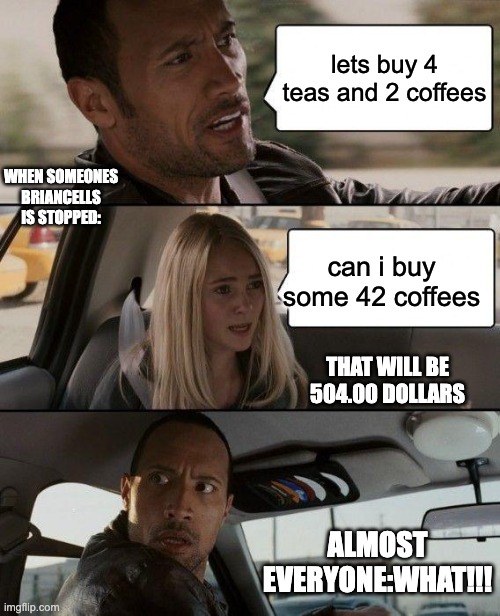 The Rock Driving | lets buy 4 teas and 2 coffees; WHEN SOMEONES BRIANCELLS IS STOPPED:; can i buy some 42 coffees; THAT WILL BE 504.00 DOLLARS; ALMOST EVERYONE:WHAT!!! | image tagged in memes,the rock driving | made w/ Imgflip meme maker