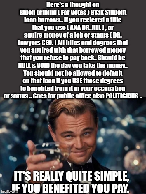 DEMrats vote buying again.. Its election tampering also Useing your taxpayer money .. In my opinion Agree or disagree? | Here's a thought on Biden bribing ( For Votes ) 813k Student loan borrows.. If you recieved a title that you use ( AKA DR. JILL ) , or aquire money of a job or status ( DR. Lawyers CEO. ) All titles and degrees that you aquired with that borrowed money that you refuse to pay back.. Should be NULL & VOID the day you take the money.. You should not be allowed to default on that loan if you USE those degrees to benefited from it in your occupation or status .. Goes for public office also POLITICIANS .. IT'S REALLY QUITE SIMPLE, IF YOU BENEFITED YOU PAY. | image tagged in democrats,criminals,psychopaths and serial killers | made w/ Imgflip meme maker