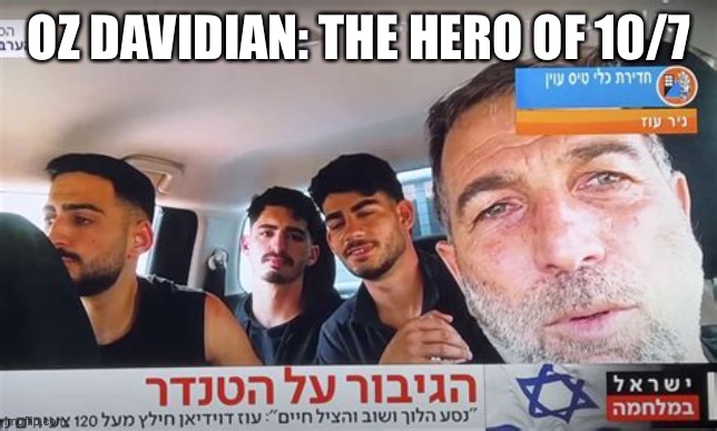 The video they don’t want you see:https://www.timesofisrael.com/truck-dashcam-footage-shows-farmer-dodging-bullets-as-he-saved | OZ DAVIDIAN: THE HERO OF 10/7 | image tagged in oz davidian,oct 7,hero,rescues | made w/ Imgflip meme maker