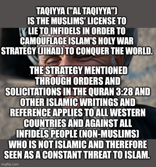 Treat every Hamas statement as a lie. | TAQIYYA ("AL TAQIYYA") IS THE MUSLIMS' LICENSE TO LIE TO INFIDELS IN ORDER TO CAMOUFLAGE ISLAM'S HOLY WAR STRATEGY (JIHAD) TO CONQUER THE WORLD. THE STRATEGY MENTIONED THROUGH ORDERS AND SOLICITATIONS IN THE QURAN 3:28 AND OTHER ISLAMIC WRITINGS AND REFERENCE APPLIES TO ALL WESTERN COUNTRIES AND AGAINST ALL INFIDELS PEOPLE (NON-MUSLIMS) WHO IS NOT ISLAMIC AND THEREFORE SEEN AS A CONSTANT THREAT TO ISLAM. | image tagged in islam,lies,taqiyya,infidels,quran 3 28,jihad | made w/ Imgflip meme maker