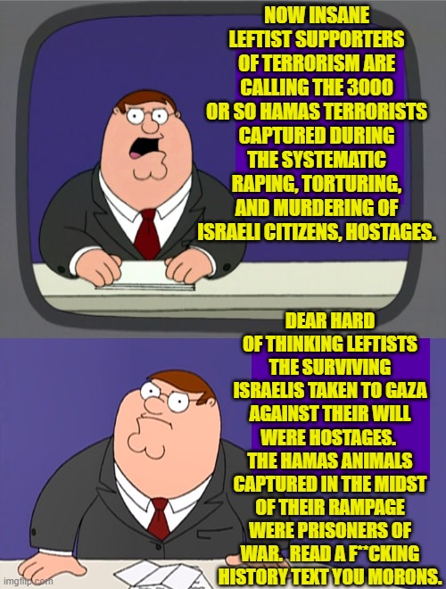 Do leftists go to college simply to cement their insanity into place? | NOW INSANE LEFTIST SUPPORTERS OF TERRORISM ARE CALLING THE 3000 OR SO HAMAS TERRORISTS CAPTURED DURING THE SYSTEMATIC RAPING, TORTURING, AND MURDERING OF ISRAELI CITIZENS, HOSTAGES. DEAR HARD OF THINKING LEFTISTS THE SURVIVING ISRAELIS TAKEN TO GAZA AGAINST THEIR WILL WERE HOSTAGES.  THE HAMAS ANIMALS CAPTURED IN THE MIDST OF THEIR RAMPAGE WERE PRISONERS OF WAR.  READ A F**CKING HISTORY TEXT YOU MORONS. | image tagged in peter griffin news | made w/ Imgflip meme maker