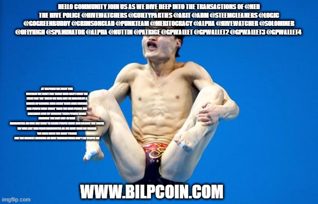 Japanese Diving | HELLO COMMUNITY JOIN US AS WE DIVE DEEP INTO THE TRANSACTIONS OF @NED
THE HIVE POLICE @HIVEWATCHERS @GUILTYPARTIES @ABIT @ADM @STEEMCLEANERS @LOGIC @GOGREENBUDDY @CRIMSONCLAD @PUNKTEAM @MERITOCRACY @ALPHA @HIVEWATCHER @SOLOMINER @OFLYHIGH @SPAMINATOR @ALPHA @NUTTIN @PATRICE @GPWALLET @GPWALLET2 @GPWALLET3 @GPWALLET4; AT BILPCOIN WE FIGHT FOR FREEDOM WE FIGHT FOR THOSE WHO CAN'T FIGHT WE FIGHT FOR THE TRUTH WE WILL NOT BE BULLIED BY A BUNCH OF CLOWNS WHO SCAM THEIR OWN FRIENDS AND PEOPLE WHO TRUST THEM THE HIVE POLICE ARE WREAKING HIVE BY ABUSING THEIR POWER WHILE FARMING THE SHIT OUT OF HIVE
DOWNVOTES ON HIVE ARE USED TO SCARE PEOPLE AWAY AND SILENCE THE TRUTH
WE WILL NOT RUN FROM DOWNVOTES AS WE HAVE DONE NO WRONG
THE ONES WITH THE MOST POWER ARE THE BIGGEST ABUSERS ON HIVE TRANSACTIONS DON'T LIE PEOPLE DO; WWW.BILPCOIN.COM | image tagged in japanese diving | made w/ Imgflip meme maker