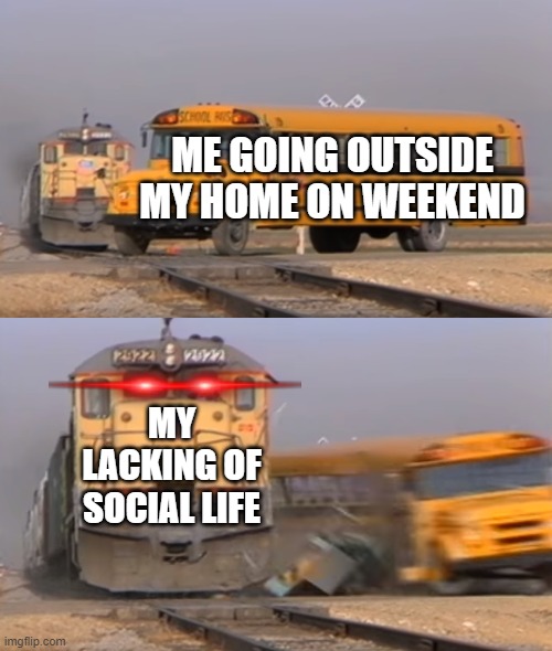 A train hitting a school bus | ME GOING OUTSIDE MY HOME ON WEEKEND; MY LACKING OF SOCIAL LIFE | image tagged in a train hitting a school bus | made w/ Imgflip meme maker