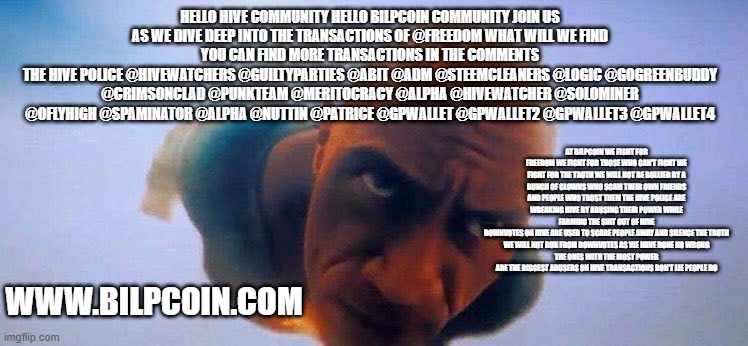 Black Adam Dive | HELLO HIVE COMMUNITY HELLO BILPCOIN COMMUNITY JOIN US AS WE DIVE DEEP INTO THE TRANSACTIONS OF @FREEDOM WHAT WILL WE FIND
YOU CAN FIND MORE TRANSACTIONS IN THE COMMENTS
THE HIVE POLICE @HIVEWATCHERS @GUILTYPARTIES @ABIT @ADM @STEEMCLEANERS @LOGIC @GOGREENBUDDY @CRIMSONCLAD @PUNKTEAM @MERITOCRACY @ALPHA @HIVEWATCHER @SOLOMINER @OFLYHIGH @SPAMINATOR @ALPHA @NUTTIN @PATRICE @GPWALLET @GPWALLET2 @GPWALLET3 @GPWALLET4; AT BILPCOIN WE FIGHT FOR FREEDOM WE FIGHT FOR THOSE WHO CAN'T FIGHT WE FIGHT FOR THE TRUTH WE WILL NOT BE BULLIED BY A BUNCH OF CLOWNS WHO SCAM THEIR OWN FRIENDS AND PEOPLE WHO TRUST THEM THE HIVE POLICE ARE WREAKING HIVE BY ABUSING THEIR POWER WHILE FARMING THE SHIT OUT OF HIVE
DOWNVOTES ON HIVE ARE USED TO SCARE PEOPLE AWAY AND SILENCE THE TRUTH
WE WILL NOT RUN FROM DOWNVOTES AS WE HAVE DONE NO WRONG
THE ONES WITH THE MOST POWER ARE THE BIGGEST ABUSERS ON HIVE TRANSACTIONS DON'T LIE PEOPLE DO; WWW.BILPCOIN.COM | image tagged in black adam dive | made w/ Imgflip meme maker