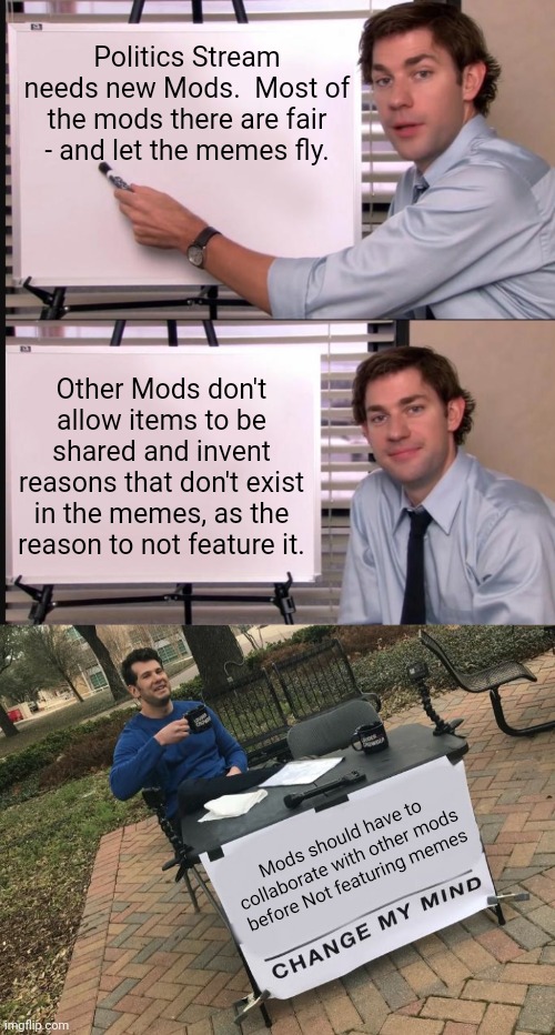 Politics Stream needs new Mods.  Most of the mods there are fair - and let the memes fly. Other Mods don't allow items to be shared and invent reasons that don't exist in the memes, as the reason to not feature it. Mods should have to collaborate with other mods before Not featuring memes | image tagged in jim halpert pointing to whiteboard,change my mind crowder | made w/ Imgflip meme maker