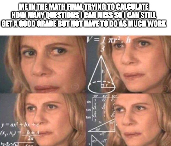 I do this every chance I have | ME IN THE MATH FINAL TRYING TO CALCULATE HOW MANY QUESTIONS I CAN MISS SO I CAN STILL GET A GOOD GRADE BUT NOT HAVE TO DO AS MUCH WORK | image tagged in memes,blank transparent square,math lady/confused lady | made w/ Imgflip meme maker