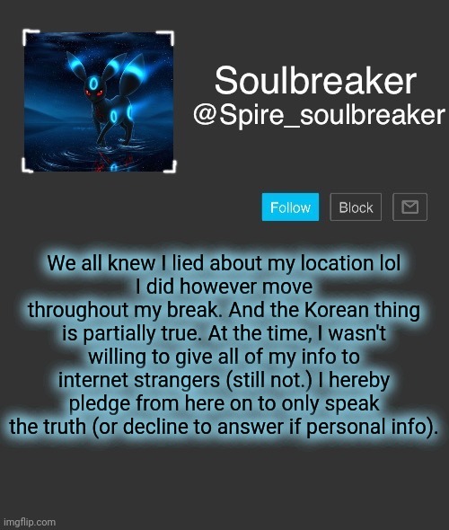 Spire | We all knew I lied about my location lol
I did however move throughout my break. And the Korean thing is partially true. At the time, I wasn't willing to give all of my info to internet strangers (still not.) I hereby pledge from here on to only speak the truth (or decline to answer if personal info). | image tagged in spire | made w/ Imgflip meme maker