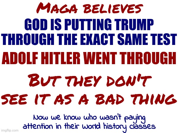 Trump Has Convinced A Small Number Of Confused People That Hitler Was Just A Regular Guy | Maga believes; GOD IS PUTTING TRUMP THROUGH THE EXACT SAME TEST; ADOLF HITLER WENT THROUGH; But they don't see it as a bad thing; Now we know who wasn't paying attention in their World history classes | image tagged in scumbag trump,trump lies,memes | made w/ Imgflip meme maker