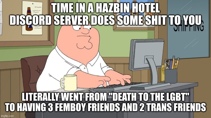 peter griffin at the computer | TIME IN A HAZBIN HOTEL DISCORD SERVER DOES SOME SHIT TO YOU; LITERALLY WENT FROM "DEATH TO THE LGBT" TO HAVING 3 FEMBOY FRIENDS AND 2 TRANS FRIENDS | image tagged in peter griffin at the computer | made w/ Imgflip meme maker