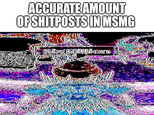 6.000.001* | ACCURATE AMOUNT OF SHITPOSTS IN MSMG | made w/ Imgflip meme maker