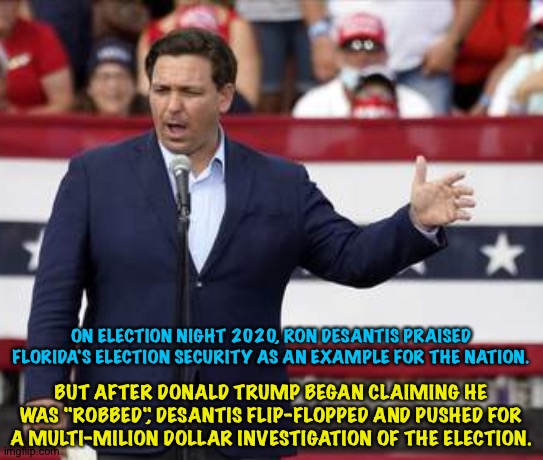 DeSantis having it both ways | ON ELECTION NIGHT 2020, RON DESANTIS PRAISED FLORIDA'S ELECTION SECURITY AS AN EXAMPLE FOR THE NATION. BUT AFTER DONALD TRUMP BEGAN CLAIMING HE WAS "ROBBED", DESANTIS FLIP-FLOPPED AND PUSHED FOR A MULTI-MILION DOLLAR INVESTIGATION OF THE ELECTION. | image tagged in ron desantis | made w/ Imgflip meme maker