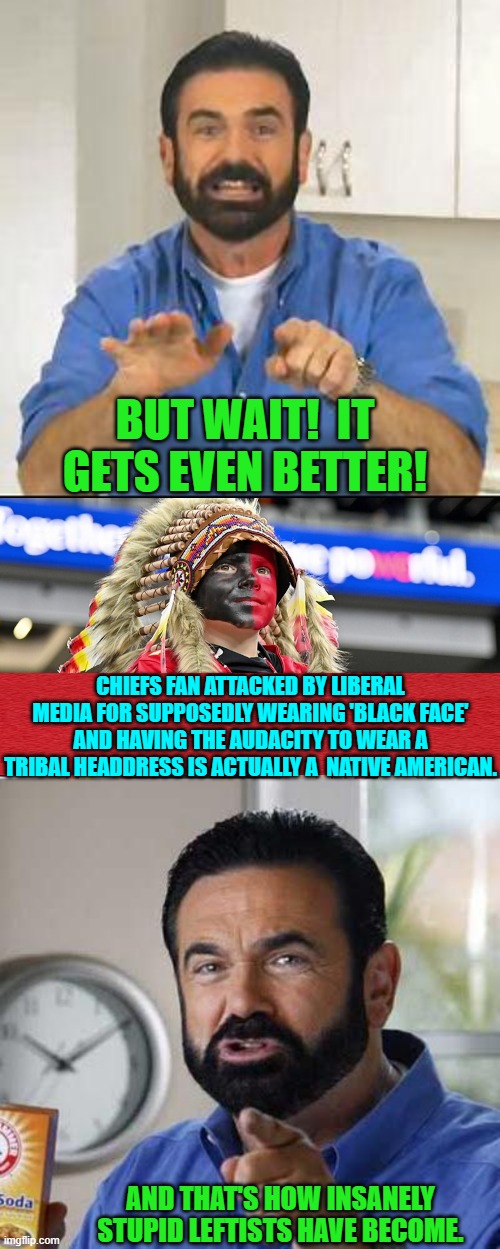 Just as you think leftists have gone as low as they can . . . they go lower. | BUT WAIT!  IT GETS EVEN BETTER! CHIEFS FAN ATTACKED BY LIBERAL MEDIA FOR SUPPOSEDLY WEARING 'BLACK FACE' AND HAVING THE AUDACITY TO WEAR A TRIBAL HEADDRESS IS ACTUALLY A  NATIVE AMERICAN. AND THAT'S HOW INSANELY STUPID LEFTISTS HAVE BECOME. | image tagged in but wait there's more | made w/ Imgflip meme maker