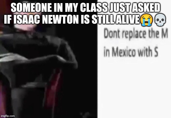 Dont replace the M in Mexico with S | SOMEONE IN MY CLASS JUST ASKED IF ISAAC NEWTON IS STILL ALIVE😭💀 | image tagged in dont replace the m in mexico with s | made w/ Imgflip meme maker