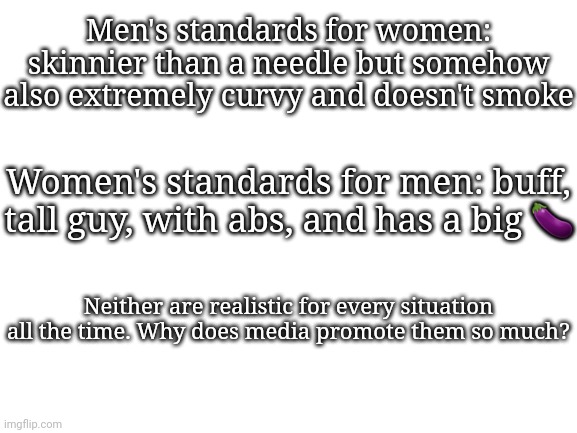 Blank White Template | Men's standards for women: skinnier than a needle but somehow also extremely curvy and doesn't smoke; Women's standards for men: buff, tall guy, with abs, and has a big 🍆; Neither are realistic for every situation all the time. Why does media promote them so much? | image tagged in blank white template | made w/ Imgflip meme maker