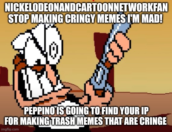 Message to NickelodeonandCartoonNetworkFan | NICKELODEONANDCARTOONNETWORKFAN STOP MAKING CRINGY MEMES I'M MAD! PEPPINO IS GOING TO FIND YOUR IP FOR MAKING TRASH MEMES THAT ARE CRINGE | image tagged in he has a gun,shut up,cringe,stop it | made w/ Imgflip meme maker