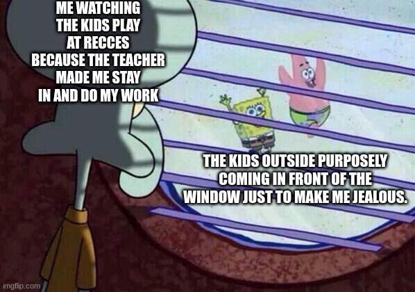 Squidward window | ME WATCHING THE KIDS PLAY AT RECCES BECAUSE THE TEACHER MADE ME STAY IN AND DO MY WORK; THE KIDS OUTSIDE PURPOSELY COMING IN FRONT OF THE WINDOW JUST TO MAKE ME JEALOUS. | image tagged in squidward window | made w/ Imgflip meme maker