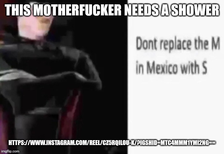 Dont replace the M in Mexico with S | THIS MOTHERFUCKER NEEDS A SHOWER; HTTPS://WWW.INSTAGRAM.COM/REEL/CZ5RQILOU-K/?IGSHID=MTC4MMM1YMI2NG== | image tagged in dont replace the m in mexico with s | made w/ Imgflip meme maker