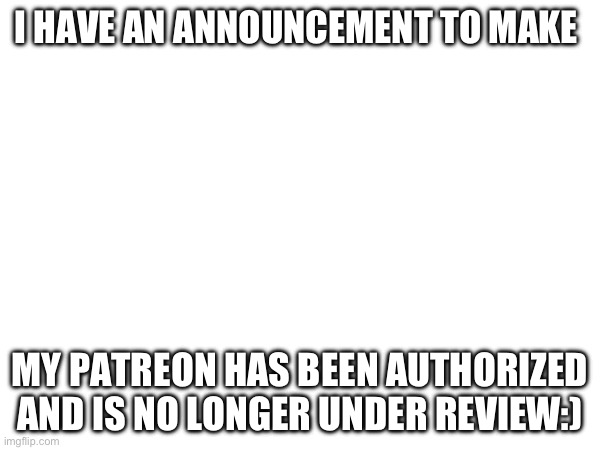 I HAVE AN ANNOUNCEMENT TO MAKE; MY PATREON HAS BEEN AUTHORIZED AND IS NO LONGER UNDER REVIEW:) | made w/ Imgflip meme maker