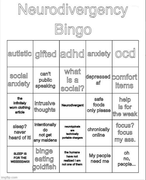new bingo meme | Bingo; Neurodivergency; adhd; gifted; ocd; autistic; anxiety; what is a social? social anxiety; comfort items; depressed af; can't public speaking; safe foods only please; the infinitely worn clothing article; Neurodivergent; help is for the weak; intrusive thoughts; sleep? never heard of it! intentionally do not get any maidens; focus? focus my ass. chronically online; neurotypicals are technically portable chargers; binge eating goldfish; oh no, people... SLEEP IS FOR THE WEEEEEAK!!! the humans have not realized I am not one of them; My people need me | image tagged in blank bingo | made w/ Imgflip meme maker