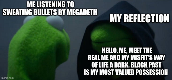 only megadeth fans will understand | MY REFLECTION; ME LISTENING TO SWEATING BULLETS BY MEGADETH; HELLO, ME, MEET THE REAL ME AND MY MISFIT'S WAY OF LIFE A DARK, BLACK PAST IS MY MOST VALUED POSSESSION | image tagged in memes,evil kermit,megadeth | made w/ Imgflip meme maker