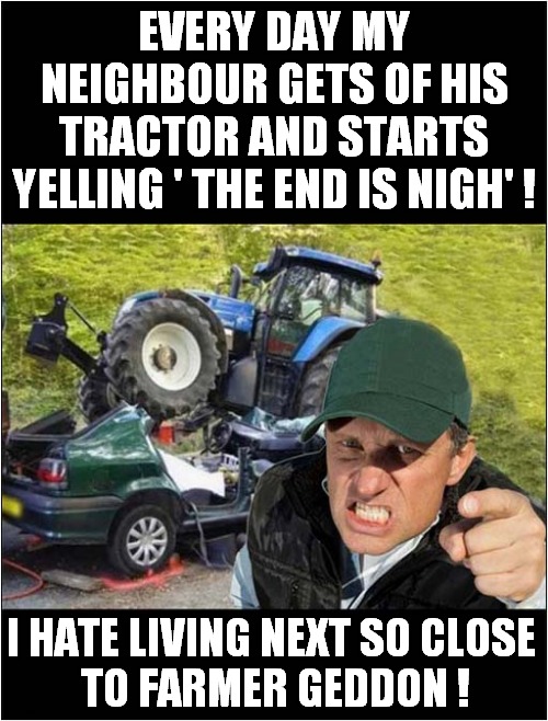 Armageddon ! | EVERY DAY MY NEIGHBOUR GETS OF HIS TRACTOR AND STARTS YELLING ' THE END IS NIGH' ! I HATE LIVING NEXT SO CLOSE
 TO FARMER GEDDON ! | image tagged in farmers,end is near,armageddon,play on words | made w/ Imgflip meme maker