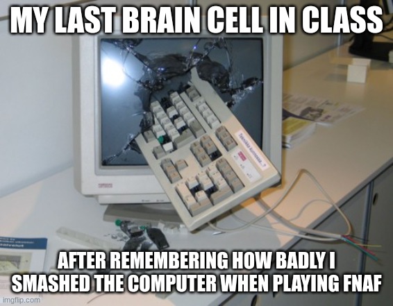 Broken computer | MY LAST BRAIN CELL IN CLASS AFTER REMEMBERING HOW BADLY I SMASHED THE COMPUTER WHEN PLAYING FNAF | image tagged in broken computer | made w/ Imgflip meme maker