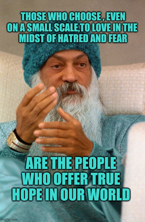 Osho | THOSE WHO CHOOSE , EVEN ON A SMALL SCALE,TO LOVE IN THE 
MIDST OF HATRED AND FEAR; ARE THE PEOPLE WHO OFFER TRUE HOPE IN OUR WORLD | image tagged in osho,choose wisely,love,hope,freedom,choose | made w/ Imgflip meme maker