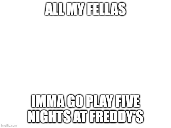 e | ALL MY FELLAS; IMMA GO PLAY FIVE NIGHTS AT FREDDY'S | image tagged in e | made w/ Imgflip meme maker