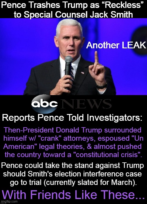 Mike is No MAGA Man, More of a Misguided Malcontent | Pence Trashes Trump as “Reckless” 
to Special Counsel Jack Smith; Another LEAK; Reports Pence Told Investigators:; Then-President Donald Trump surrounded 
himself w/ "crank" attorneys, espoused "Un
American" legal theories, & almost pushed 
the country toward a "constitutional crisis". Pence could take the stand against Trump 
should Smith's election interference case 
go to trial (currently slated for March). With Friends Like These... | image tagged in mike pence,donald trump,loyalty,friends,enemies,political humor | made w/ Imgflip meme maker