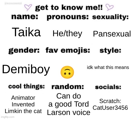 Get to know me =) | Pansexual; He/they; Taika; Demiboy; 🙃; idk what this means; Can do a good Tord Larson voice; Animator
Invented Limkin the cat; Scratch: CatUser3456 | image tagged in get to know me | made w/ Imgflip meme maker