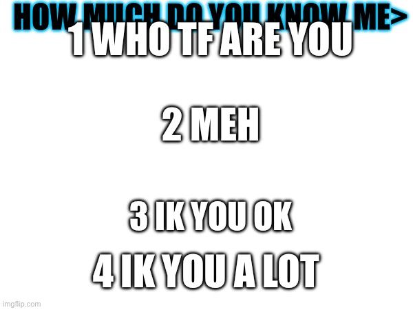 Please comm | HOW MUCH DO YOU KNOW ME>; 1 WHO TF ARE YOU; 2 MEH; 3 IK YOU OK; 4 IK YOU A LOT | image tagged in funny | made w/ Imgflip meme maker