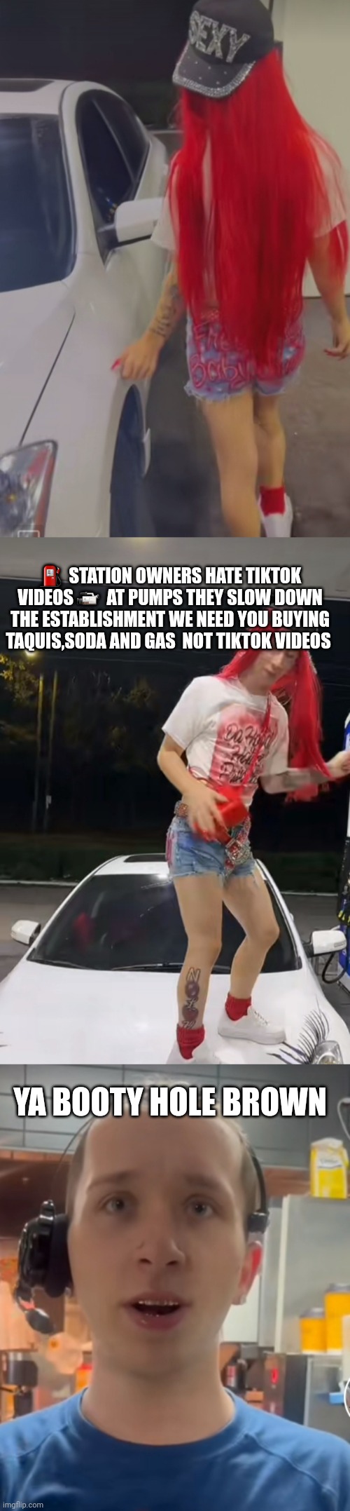 Booty hole brown song tiktik star | ⛽  STATION OWNERS HATE TIKTOK VIDEOS 📹  AT PUMPS THEY SLOW DOWN THE ESTABLISHMENT WE NEED YOU BUYING TAQUIS,SODA AND GAS  NOT TIKTOK VIDEOS; YA BOOTY HOLE BROWN | image tagged in tiktok,viral meme,funny memes | made w/ Imgflip meme maker