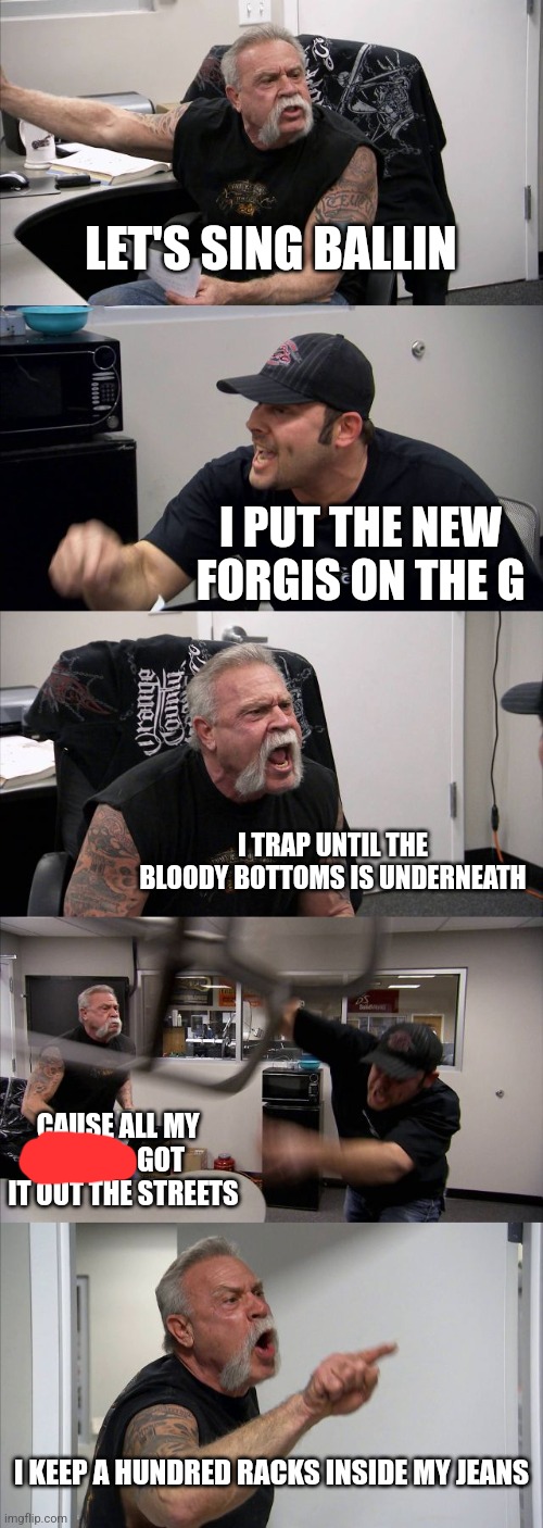 American Chopper Argument Meme | LET'S SING BALLIN; I PUT THE NEW FORGIS ON THE G; I TRAP UNTIL THE BLOODY BOTTOMS IS UNDERNEATH; CAUSE ALL MY                 GOT IT OUT THE STREETS; I KEEP A HUNDRED RACKS INSIDE MY JEANS | image tagged in memes,american chopper argument | made w/ Imgflip meme maker