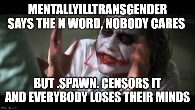 And everybody loses their minds | MENTALLYILLTRANSGENDER SAYS THE N WORD, NOBODY CARES; BUT .SPAWN. CENSORS IT AND EVERYBODY LOSES THEIR MINDS | image tagged in memes,and everybody loses their minds | made w/ Imgflip meme maker
