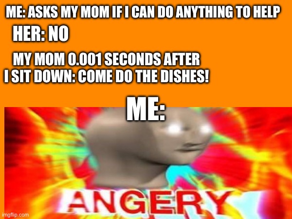It’s almost like i just asked if i could do anything | ME: ASKS MY MOM IF I CAN DO ANYTHING TO HELP; HER: NO; MY MOM 0.001 SECONDS AFTER I SIT DOWN: COME DO THE DISHES! ME: | image tagged in anger,surreal angery | made w/ Imgflip meme maker