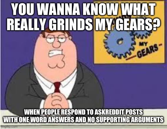 You know what really grinds my gears | YOU WANNA KNOW WHAT REALLY GRINDS MY GEARS? WHEN PEOPLE RESPOND TO ASKREDDIT POSTS WITH ONE WORD ANSWERS AND NO SUPPORTING ARGUMENTS | image tagged in you know what really grinds my gears | made w/ Imgflip meme maker