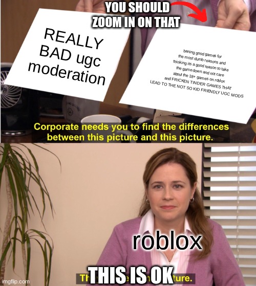 like bruh 1 roblox give xbox in game chat 2 just cus xbox has vc doesn't mean you have to take away in game chat 3 its DUMB | YOU SHOULD ZOOM IN ON THAT; REALLY BAD ugc moderation; baning good games for the most dumb reasons and thinking its a good reason to take the game down and not care about the 18+ games on roblox and FRICKEN TINDER GAMES THAT LEAD TO THE NOT SO KID FRIENDLY UGC MODS; roblox; THIS IS OK | image tagged in memes,they're the same picture | made w/ Imgflip meme maker
