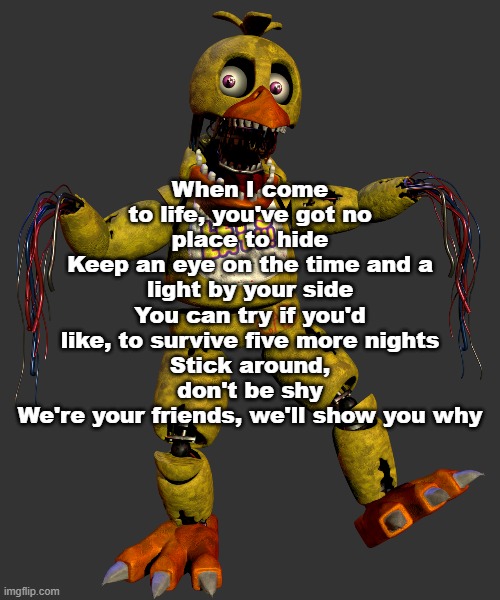 When I come to life, you've got no place to hide
Keep an eye on the time and a light by your side
You can try if you'd like, to survive five more nights
Stick around, don't be shy
We're your friends, we'll show you why | made w/ Imgflip meme maker