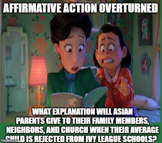 Affirmative Action Fail Asian | AFFIRMATIVE ACTION OVERTURNED; WHAT EXPLANATION WILL ASIAN PARENTS GIVE TO THEIR FAMILY MEMBERS, NEIGHBORS, AND CHURCH WHEN THEIR AVERAGE CHILD IS REJECTED FROM IVY LEAGUE SCHOOLS? | image tagged in affirmative action,asians,ivy league,university,college | made w/ Imgflip meme maker