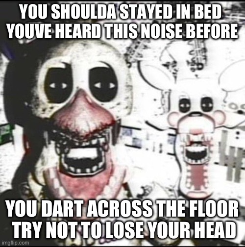 Never be alone | YOU SHOULDA STAYED IN BED 
YOUVE HEARD THIS NOISE BEFORE; YOU DART ACROSS THE FLOOR
 TRY NOT TO LOSE YOUR HEAD | image tagged in withered chica and mangle | made w/ Imgflip meme maker