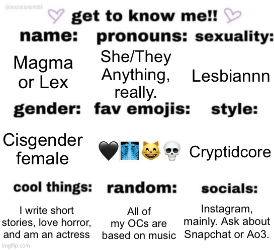 Felt like I should do this, because honestly, I don’t share much about myself on here. | Magma or Lex; She/They
Anything, really. Lesbiannn; 🖤🩻😸💀; Cryptidcore; Cisgender female; Instagram, mainly. Ask about Snapchat or Ao3. All of my OCs are based on music; I write short stories, love horror, and am an actress | image tagged in get to know me but better | made w/ Imgflip meme maker