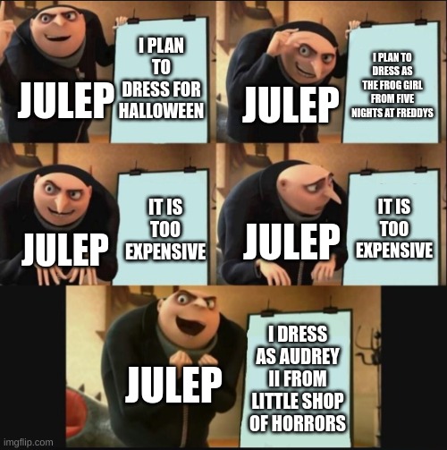 Julep buys a halloween costume | I PLAN TO DRESS FOR HALLOWEEN; I PLAN TO DRESS AS THE FROG GIRL FROM FIVE NIGHTS AT FREDDYS; JULEP; JULEP; IT IS TOO EXPENSIVE; IT IS TOO EXPENSIVE; JULEP; JULEP; I DRESS AS AUDREY II FROM LITTLE SHOP OF HORRORS; JULEP | image tagged in 5 panel gru meme | made w/ Imgflip meme maker