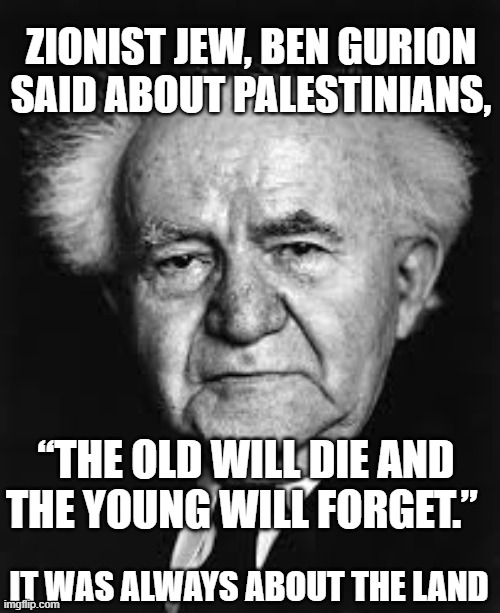 Israel Palestine | ZIONIST JEW, BEN GURION SAID ABOUT PALESTINIANS, “THE OLD WILL DIE AND THE YOUNG WILL FORGET.”; IT WAS ALWAYS ABOUT THE LAND | image tagged in israel,palestine,israel palestine,israel jews,genocide | made w/ Imgflip meme maker
