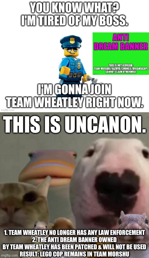THIS IS UNCANON. 1. TEAM WHEATLEY NO LONGER HAS ANY LAW ENFORCEMENT
2. THE ANTI DREAM BANNER OWNED BY TEAM WHEATLEY HAS BEEN PATCHED & WILL NOT BE USED
RESULT: LEGO COP REMAINS IN TEAM MORSHU | image tagged in the council remastered | made w/ Imgflip meme maker