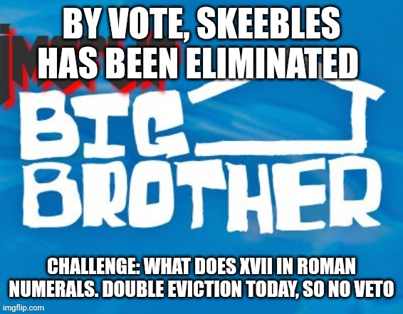 Challenge (mod not: skeebles here, ?) | BY VOTE, SKEEBLES HAS BEEN ELIMINATED; CHALLENGE: WHAT DOES XVII IN ROMAN NUMERALS. DOUBLE EVICTION TODAY, SO NO VETO | image tagged in imgflip big brother 3 | made w/ Imgflip meme maker