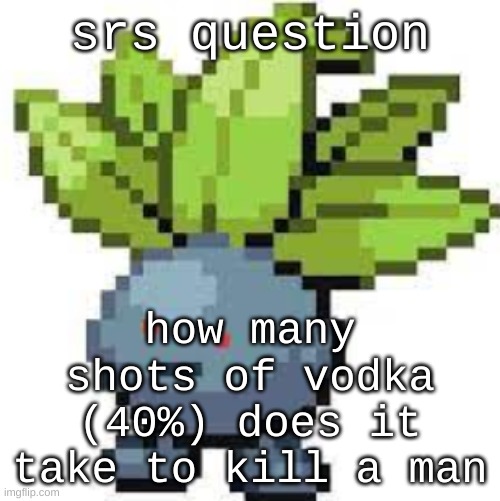 oddish straight face | srs question; how many shots of vodka (40%) does it take to kill a man | image tagged in oddish straight face | made w/ Imgflip meme maker