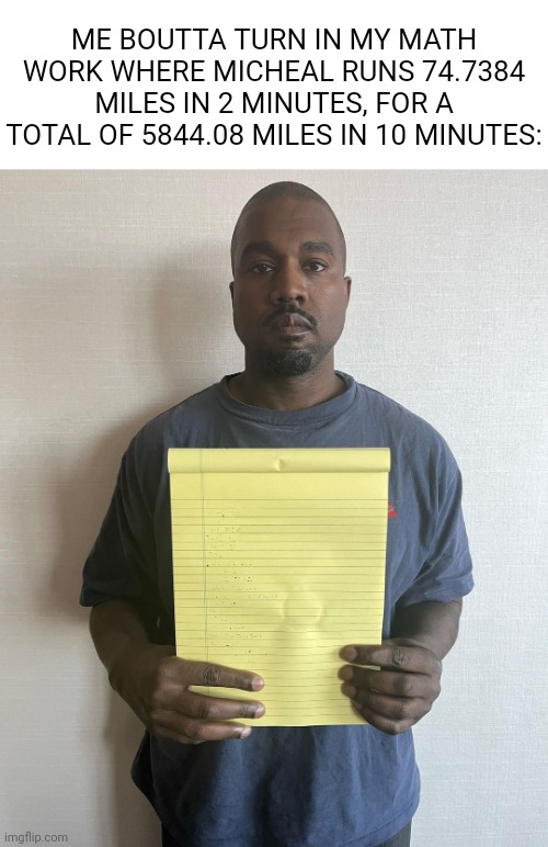 You know it ain't right, but who cares | ME BOUTTA TURN IN MY MATH WORK WHERE MICHEAL RUNS 74.7384 MILES IN 2 MINUTES, FOR A TOTAL OF 5844.08 MILES IN 10 MINUTES: | image tagged in kanye with a note block,relatable,school | made w/ Imgflip meme maker