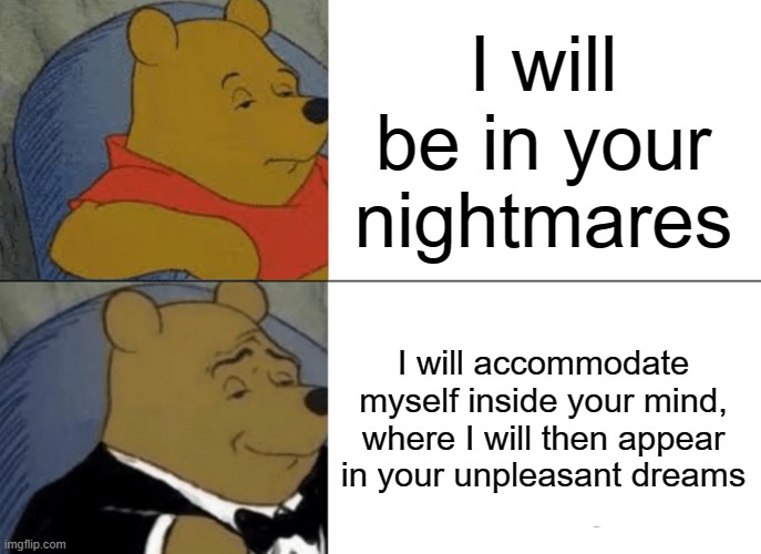 Tuxedo Winnie The Pooh | I will be in your nightmares; I will accommodate myself inside your mind, where I will then appear in your unpleasant dreams | image tagged in memes,tuxedo winnie the pooh | made w/ Imgflip meme maker