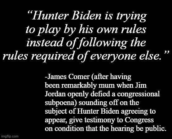 There's no reason for Hunter Biden to be questioned behind closed doors... unless the GOP plans to lie about it after. | “Hunter Biden is trying to play by his own rules instead of following the rules required of everyone else.”; -James Comer (after having been remarkably mum when Jim Jordan openly defied a congressional subpoena) sounding off on the subject of Hunter Biden agreeing to appear, give testimony to Congress on condition that the hearing be public. | image tagged in funny,hunter biden,gop hypocrite,oh really | made w/ Imgflip meme maker